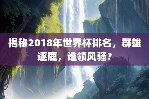 揭秘2018年世界杯排名，群雄逐鹿，谁领风骚？