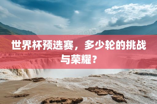 世界杯预选赛，多少轮的挑战与荣耀？