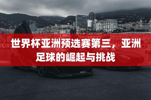 世界杯亚洲预选赛第三，亚洲足球的崛起与挑战