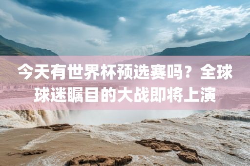 今天有世界杯预选赛吗？全球球迷瞩目的大战即将上演