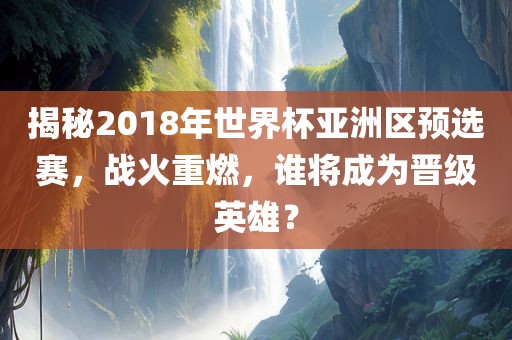 揭秘2018年世界杯亚洲区预选赛，战火重燃，谁将成为晋级英雄？