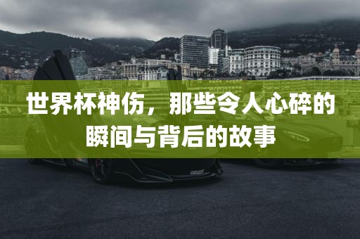世界杯神伤，那些令人心碎的瞬间与背后的故事