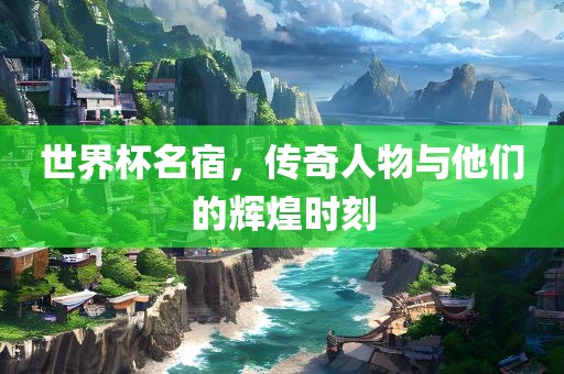 世界杯名宿，传奇人物与他们的辉煌时刻