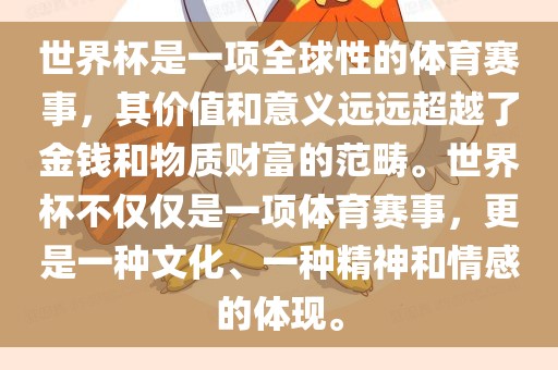 世界杯是一项全球性的体育赛事，其价值和意义远远超越了金钱和物质财富的范畴。世界杯不仅仅是一项体育赛事，更是一种文化、一种精神和情感的体现。