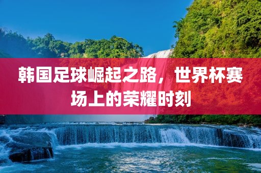 韩国足球崛起之路，世界杯赛场上的荣耀时刻