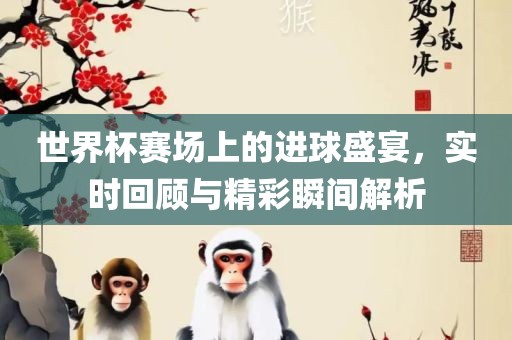 世界杯赛场上的进球盛宴，实时回顾与精彩瞬间解析