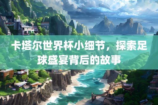 卡塔尔世界杯小细节，探索足球盛宴背后的故事
