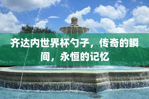 齐达内世界杯勺子，传奇的瞬间，永恒的记忆