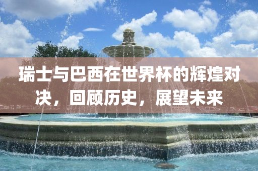 瑞士与巴西在世界杯的辉煌对决，回顾历史，展望未来