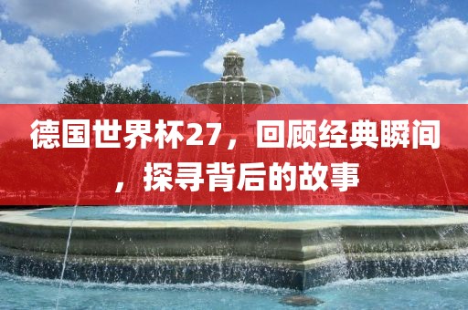 德国世界杯27，回顾经典瞬间，探寻背后的故事