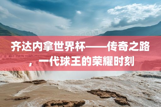 齐达内拿世界杯——传奇之路，一代球王的荣耀时刻
