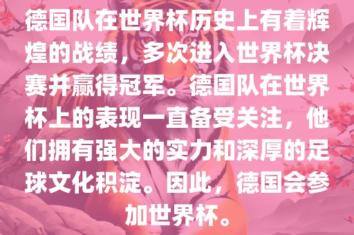 德国队在世界杯历史上有着辉煌的战绩，多次进入世界杯决赛并赢得冠军。德国队在世界杯上的表现一直备受关注，他们拥有强大的实力和深厚的足球文化积淀。因此，德国会参加世界杯。