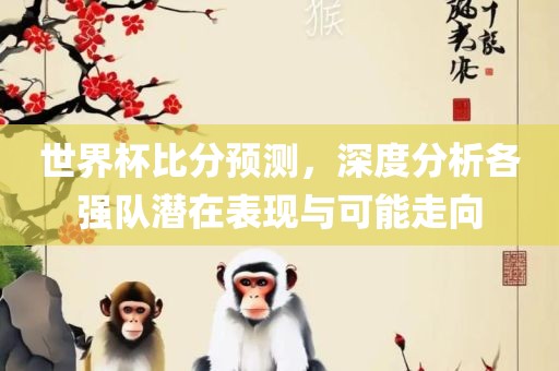 世界杯比分预测，深度分析各强队潜在表现与可能走向