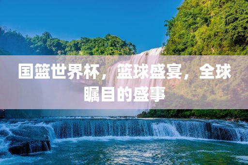 国篮世界杯，篮球盛宴，全球瞩目的盛事