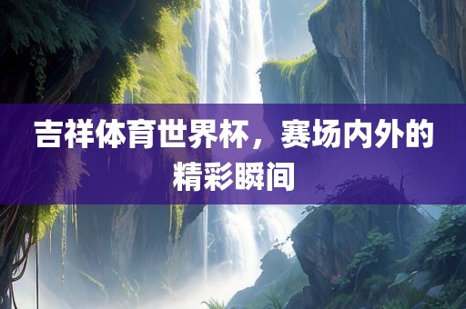 吉祥体育世界杯，赛场内外的精彩瞬间
