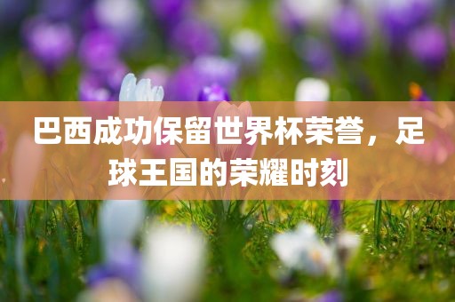 巴西成功保留世界杯荣誉，足球王国的荣耀时刻