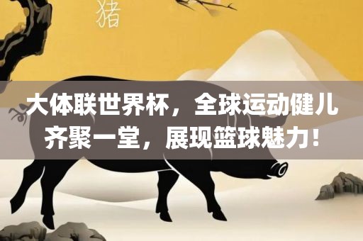 大体联世界杯，全球运动健儿齐聚一堂，展现篮球魅力！