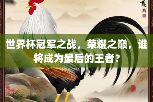世界杯冠军之战，荣耀之巅，谁将成为最后的王者？
