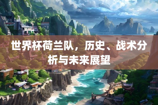 世界杯荷兰队，历史、战术分析与未来展望