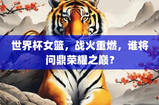 世界杯女篮，战火重燃，谁将问鼎荣耀之巅？