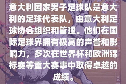意大利国家男子足球队是意大利的足球代表队，由意大利足球协会组织和管理。他们在国际足球界拥有极高的声誉和影响力，多次在世界杯和欧洲锦标赛等重大赛事中取得卓越的成绩。