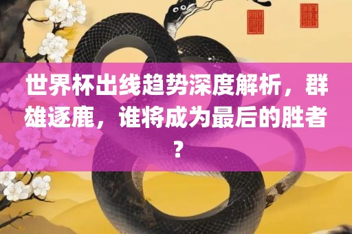 世界杯出线趋势深度解析，群雄逐鹿，谁将成为最后的胜者？