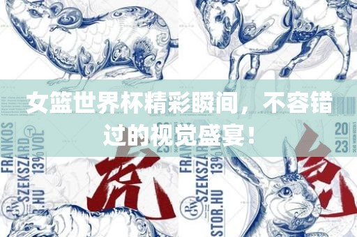女篮世界杯精彩瞬间，不容错过的视觉盛宴！