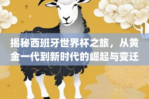 揭秘西班牙世界杯之旅，从黄金一代到新时代的崛起与变迁